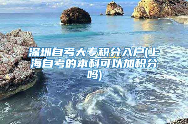 深圳自考大专积分入户(上海自考的本科可以加积分吗)