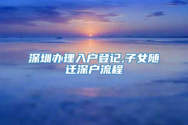 深圳办理入户登记,子女随迁深户流程