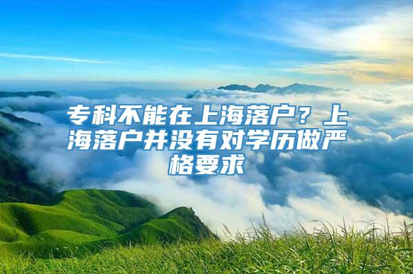 专科不能在上海落户？上海落户并没有对学历做严格要求