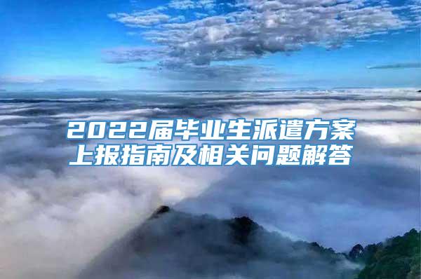 2022届毕业生派遣方案上报指南及相关问题解答