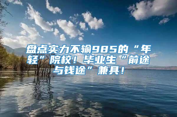 盘点实力不输985的“年轻”院校！毕业生“前途与钱途”兼具！