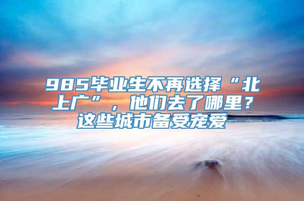 985毕业生不再选择“北上广”，他们去了哪里？这些城市备受宠爱