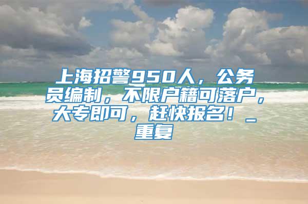 上海招警950人，公务员编制，不限户籍可落户，大专即可，赶快报名！_重复