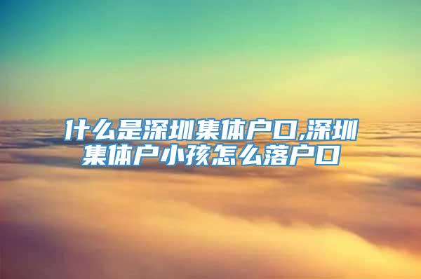 什么是深圳集体户口,深圳集体户小孩怎么落户口