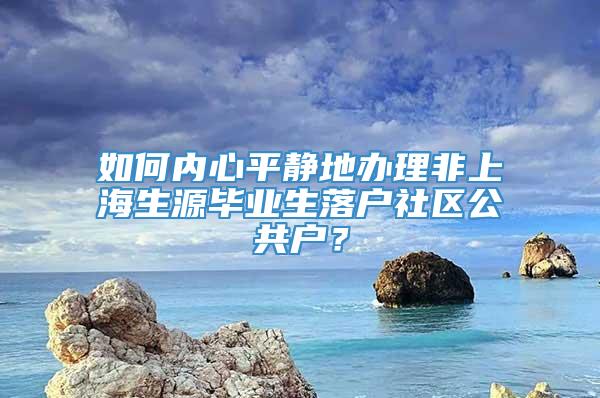 如何内心平静地办理非上海生源毕业生落户社区公共户？