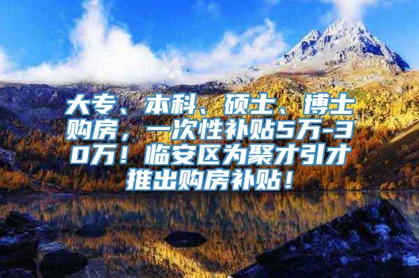 大专、本科、硕士、博士购房，一次性补贴5万-30万！临安区为聚才引才推出购房补贴！