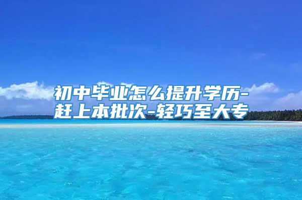 初中毕业怎么提升学历-赶上本批次-轻巧至大专