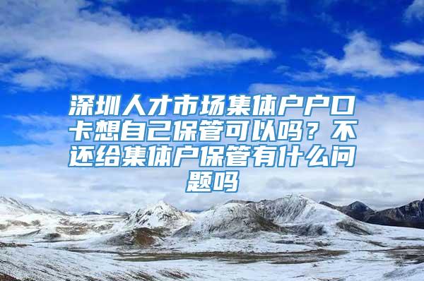 深圳人才市场集体户户口卡想自己保管可以吗？不还给集体户保管有什么问题吗