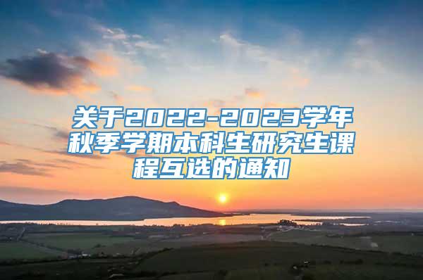 关于2022-2023学年秋季学期本科生研究生课程互选的通知