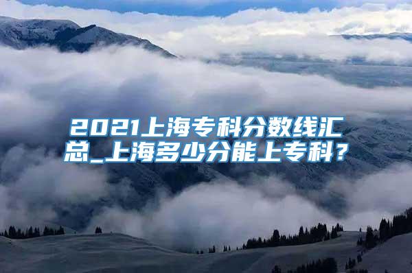 2021上海专科分数线汇总_上海多少分能上专科？