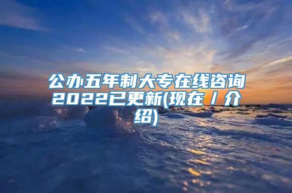 公办五年制大专在线咨询2022已更新(现在／介绍)