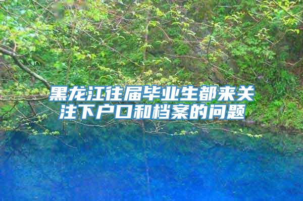 黑龙江往届毕业生都来关注下户口和档案的问题