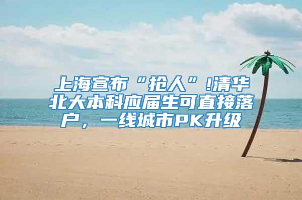 上海宣布“抢人”!清华北大本科应届生可直接落户，一线城市PK升级