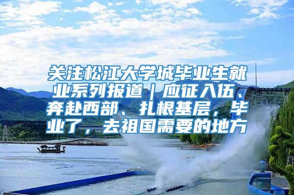 关注松江大学城毕业生就业系列报道｜应征入伍、奔赴西部、扎根基层，毕业了，去祖国需要的地方