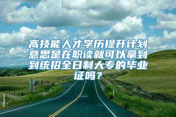 高技能人才学历提升计划意思是在职读就可以拿到到统招全日制大专的毕业证吗？