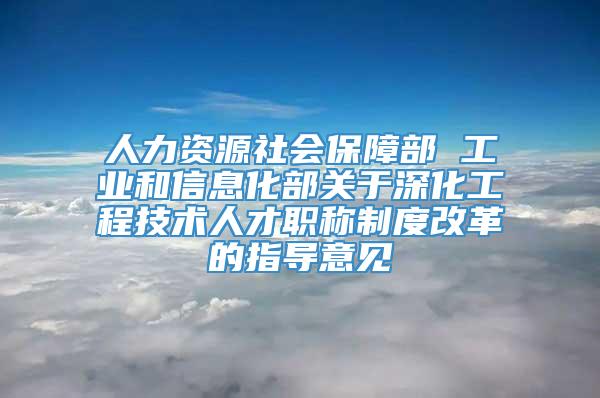 人力资源社会保障部 工业和信息化部关于深化工程技术人才职称制度改革的指导意见