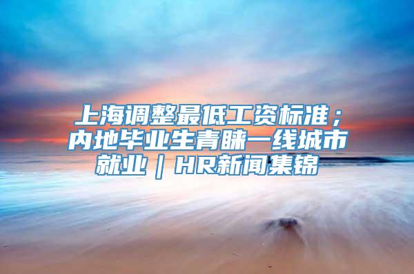 上海调整最低工资标准；内地毕业生青睐一线城市就业｜HR新闻集锦