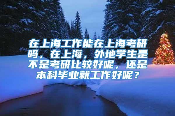 在上海工作能在上海考研吗，在上海，外地学生是不是考研比较好呢，还是本科毕业就工作好呢？