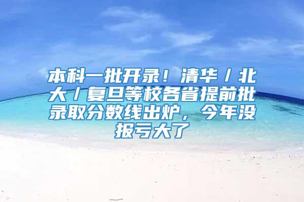 本科一批开录！清华／北大／复旦等校各省提前批录取分数线出炉，今年没报亏大了