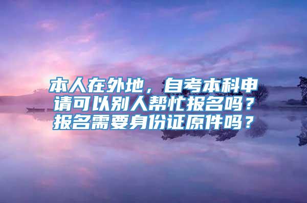 本人在外地，自考本科申请可以别人帮忙报名吗？报名需要身份证原件吗？