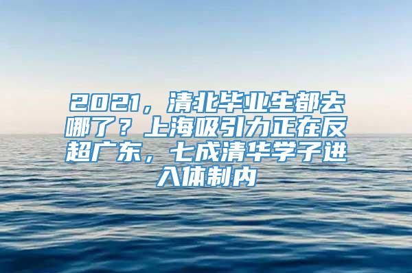 2021，清北毕业生都去哪了？上海吸引力正在反超广东，七成清华学子进入体制内