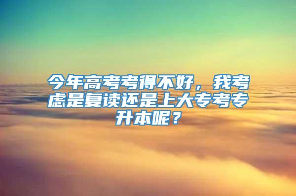 今年高考考得不好，我考虑是复读还是上大专考专升本呢？