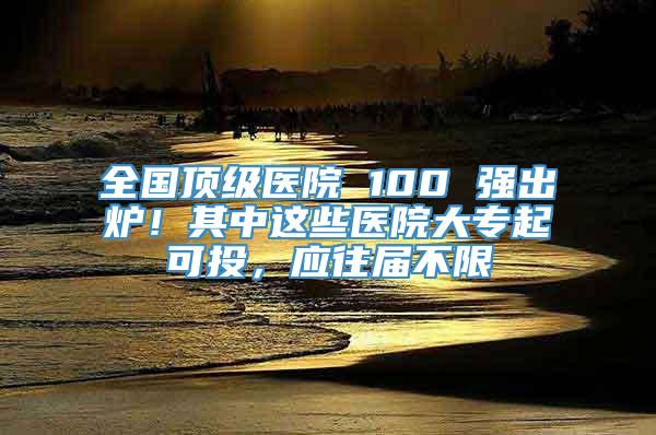 全国顶级医院 100 强出炉！其中这些医院大专起可投，应往届不限