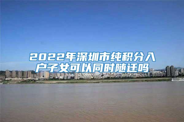 2022年深圳市纯积分入户子女可以同时随迁吗