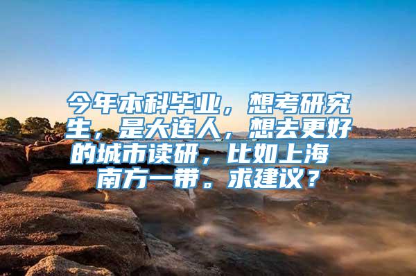 今年本科毕业，想考研究生，是大连人，想去更好的城市读研，比如上海 南方一带。求建议？