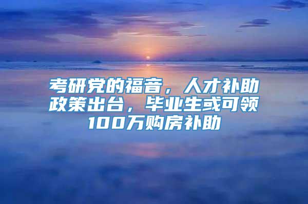 考研党的福音，人才补助政策出台，毕业生或可领100万购房补助