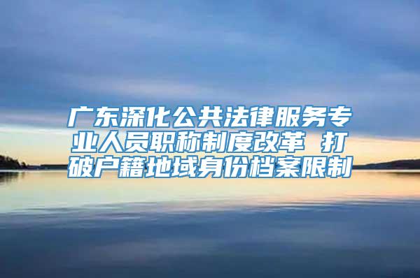 广东深化公共法律服务专业人员职称制度改革 打破户籍地域身份档案限制