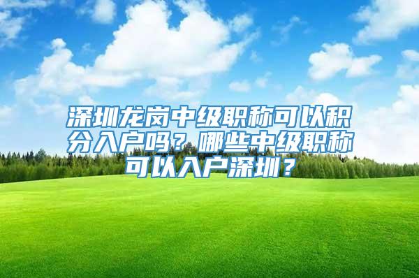 深圳龙岗中级职称可以积分入户吗？哪些中级职称可以入户深圳？