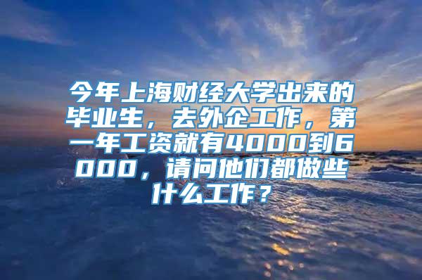 今年上海财经大学出来的毕业生，去外企工作，第一年工资就有4000到6000，请问他们都做些什么工作？