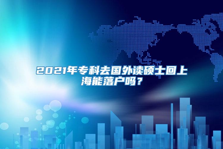 2021年专科去国外读硕士回上海能落户吗？