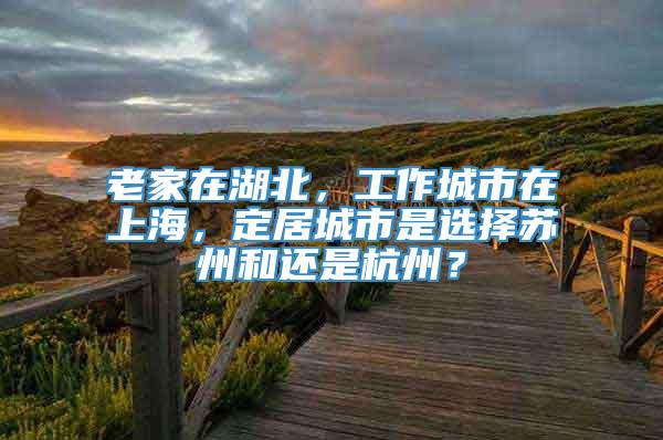 老家在湖北，工作城市在上海，定居城市是选择苏州和还是杭州？