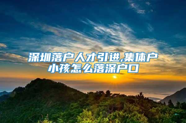 深圳落户人才引进,集体户小孩怎么落深户口