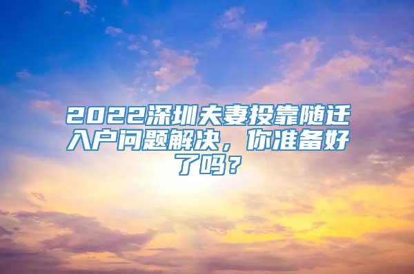 2022深圳夫妻投靠随迁入户问题解决，你准备好了吗？