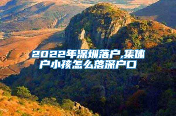 2022年深圳落户,集体户小孩怎么落深户口