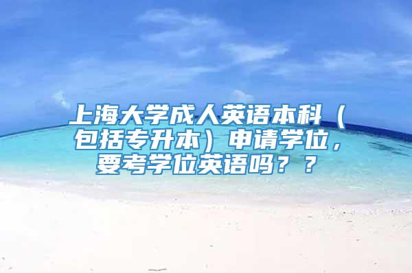 上海大学成人英语本科（包括专升本）申请学位，要考学位英语吗？？