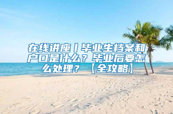 在线讲座丨毕业生档案和户口是什么？毕业后要怎么处理？【全攻略】