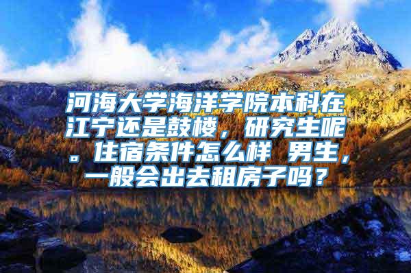 河海大学海洋学院本科在江宁还是鼓楼，研究生呢。住宿条件怎么样 男生，一般会出去租房子吗？