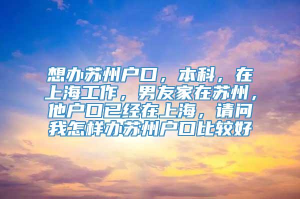 想办苏州户口，本科，在上海工作，男友家在苏州，他户口已经在上海，请问我怎样办苏州户口比较好