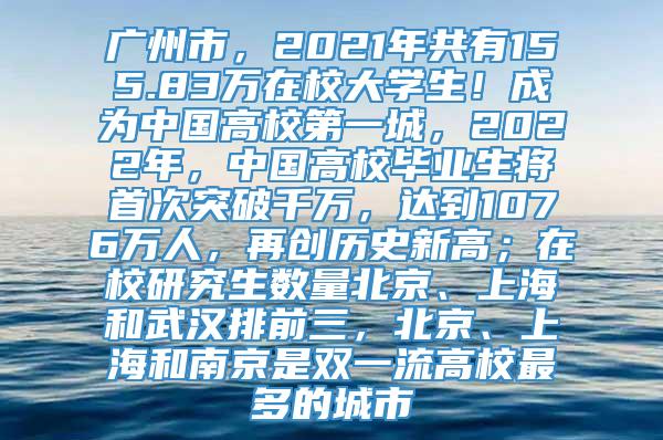 广州市，2021年共有155.83万在校大学生！成为中国高校第一城，2022年，中国高校毕业生将首次突破千万，达到1076万人，再创历史新高；在校研究生数量北京、上海和武汉排前三，北京、上海和南京是双一流高校最多的城市