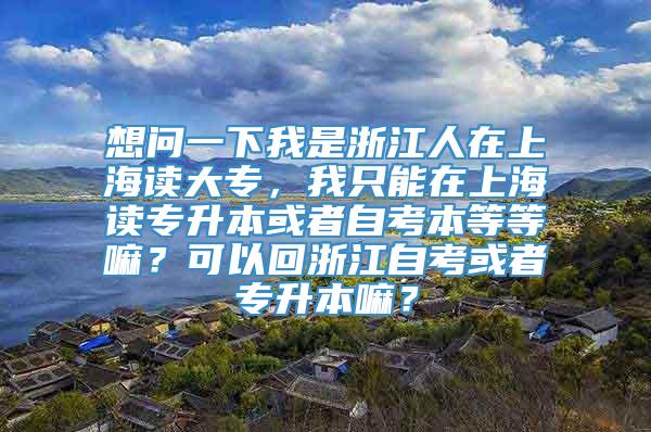 想问一下我是浙江人在上海读大专，我只能在上海读专升本或者自考本等等嘛？可以回浙江自考或者专升本嘛？