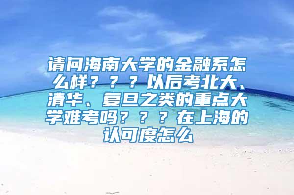 请问海南大学的金融系怎么样？？？以后考北大、清华、复旦之类的重点大学难考吗？？？在上海的认可度怎么