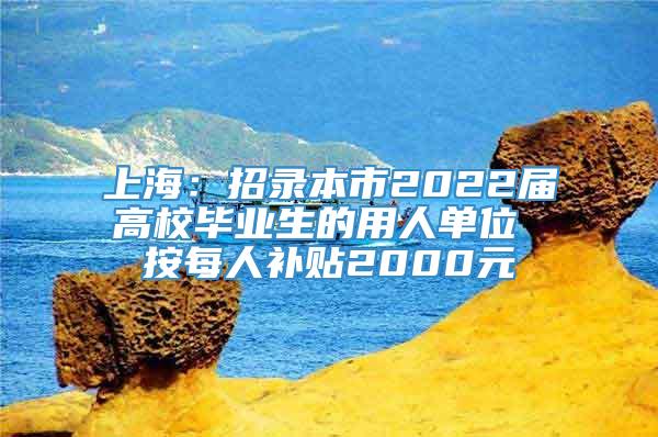 上海：招录本市2022届高校毕业生的用人单位 按每人补贴2000元