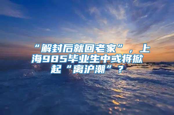 “解封后就回老家”，上海985毕业生中或将掀起“离沪潮”？