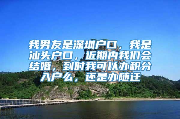 我男友是深圳户口，我是汕头户口，近期内我们会结婚，到时我可以办积分入户么，还是办随迁