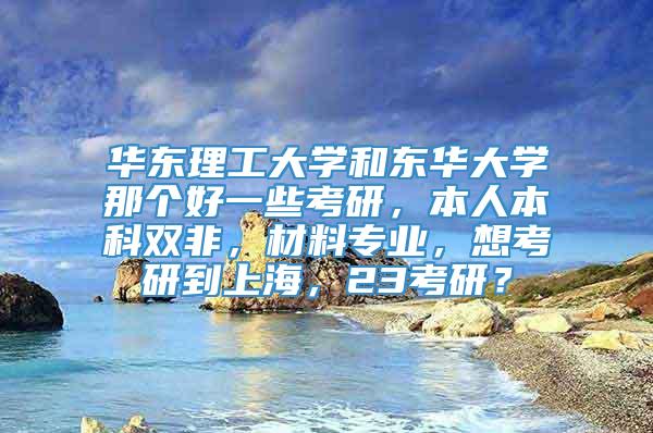 华东理工大学和东华大学那个好一些考研，本人本科双非，材料专业，想考研到上海，23考研？