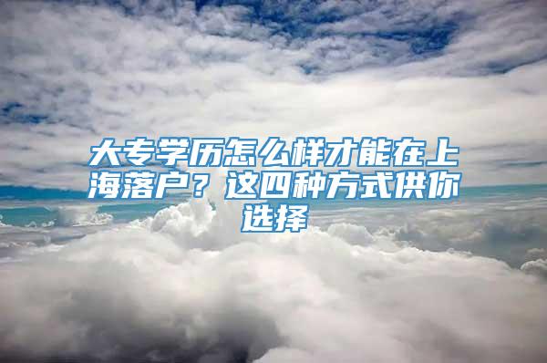 大专学历怎么样才能在上海落户？这四种方式供你选择